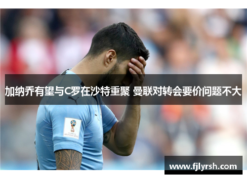 加纳乔有望与C罗在沙特重聚 曼联对转会要价问题不大