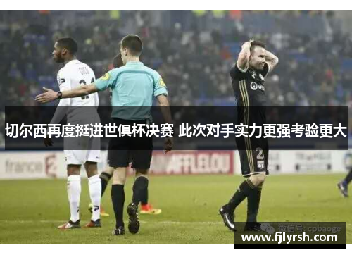 切尔西再度挺进世俱杯决赛 此次对手实力更强考验更大